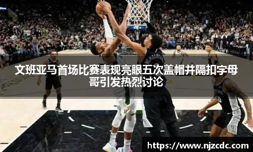文班亚马首场比赛表现亮眼五次盖帽并隔扣字母哥引发热烈讨论